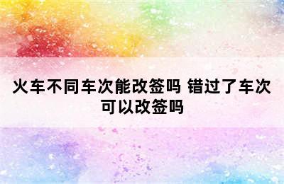 火车不同车次能改签吗 错过了车次可以改签吗